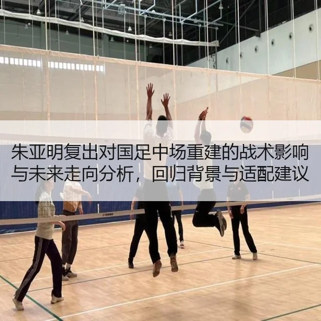 朱亚明复出对国足中场重建的战术影响与未来走向分析,回归背景与适配建议